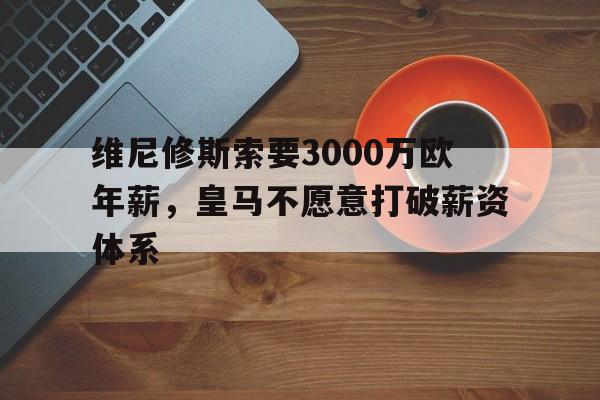 澳客体育官网-维尼修斯索要3000万欧年薪，皇马不愿意打破薪资体系的简单介绍