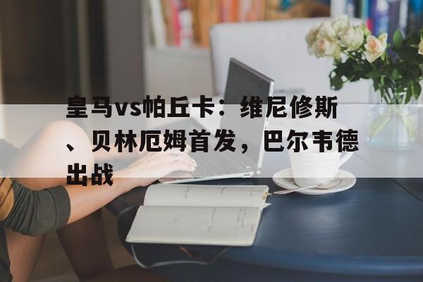 关于皇马vs帕丘卡：维尼修斯、贝林厄姆首发，巴尔韦德出战的信息